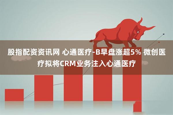 股指配资资讯网 心通医疗-B早盘涨超5% 微创医疗拟将CRM业务注入心通医疗