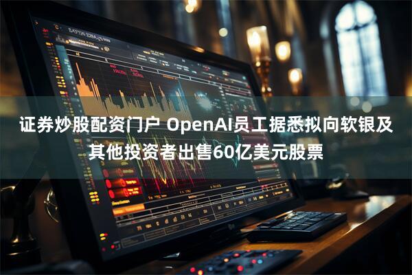 证券炒股配资门户 OpenAI员工据悉拟向软银及其他投资者出售60亿美元股票