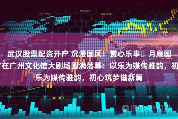 武汉股票配资开户 沉浸国风！赏心乐事・月泉国风音乐会 方才在广州文化馆大剧场圆满落幕：以乐为媒传雅韵，初心筑梦谱新篇