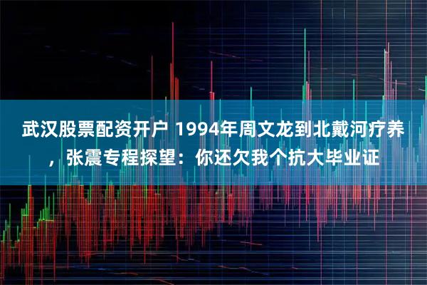 武汉股票配资开户 1994年周文龙到北戴河疗养，张震专程探望：你还欠我个抗大毕业证