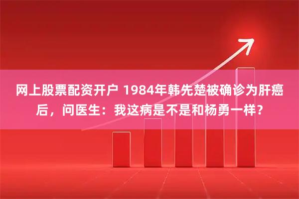 网上股票配资开户 1984年韩先楚被确诊为肝癌后，问医生：我这病是不是和杨勇一样？