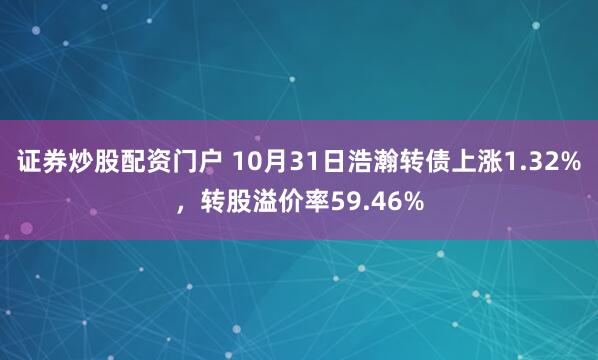 证券炒股配资门户 10月31日浩瀚转债上涨1.32%，转股溢价率59.46%