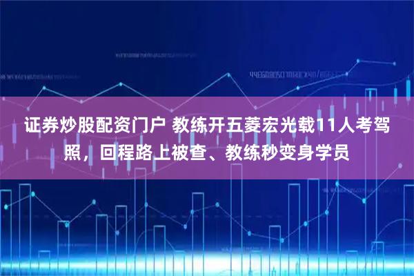 证券炒股配资门户 教练开五菱宏光载11人考驾照，回程路上被查、教练秒变身学员